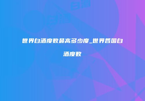 世界白酒度数最高多少度_世界各国白酒度数