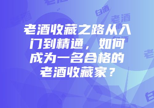 老酒收藏之路从入门到精通，如何成为一名合格的老酒收藏家？