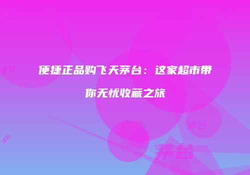 便捷正品购飞天茅台：这家超市带你无忧收藏之旅
