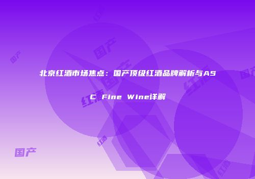北京红酒市场焦点：国产顶级红酒品牌解析与ASC Fine Wine详解