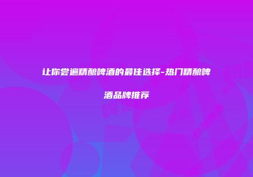 让你尝遍精酿啤酒的最佳选择-热门精酿啤酒品牌推荐