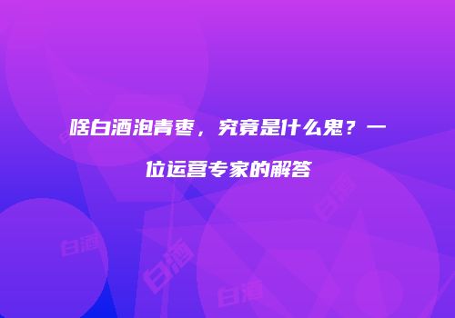 啥白酒泡青枣，究竟是什么鬼？一位运营专家的解答