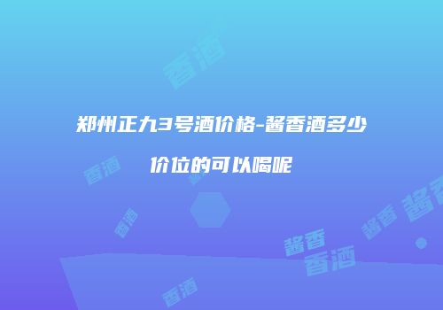 郑州正九3号酒价格-酱香酒多少价位的可以喝呢