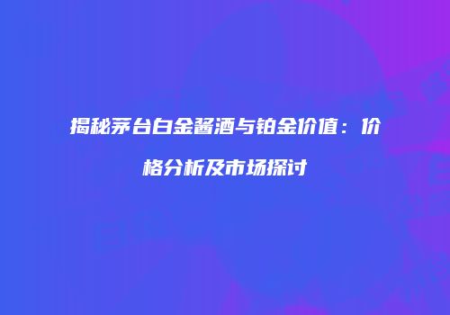 揭秘茅台白金酱酒与铂金价值：价格分析及市场探讨