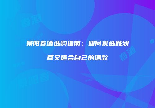 景阳春酒选购指南：如何挑选既划算又适合自己的酒款