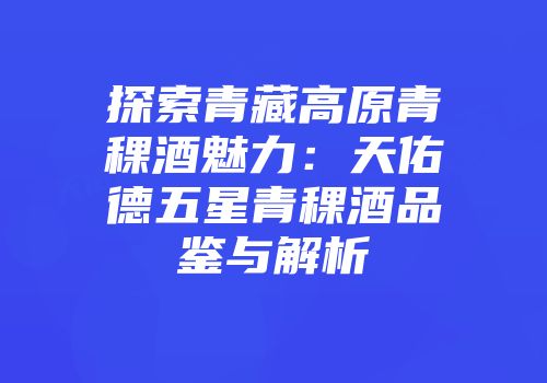 探索青藏高原青稞酒魅力：天佑德五星青稞酒品鉴与解析