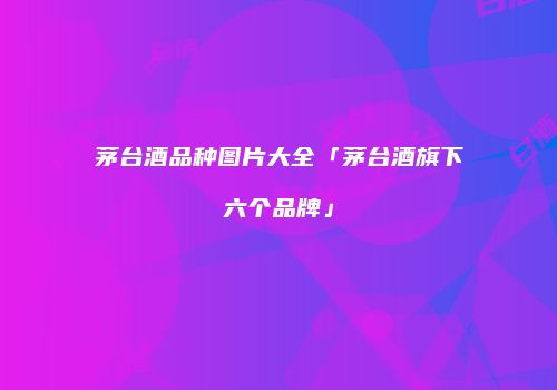 茅台酒品种图片大全「茅台酒旗下六个品牌」