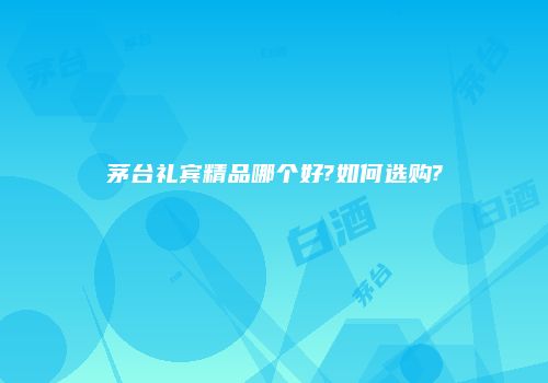 茅台礼宾精品哪个好?如何选购?