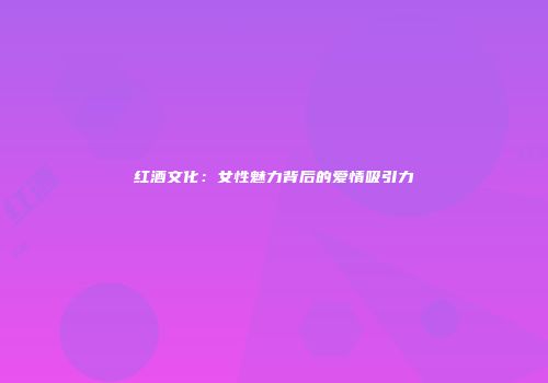 红酒文化：女性魅力背后的爱情吸引力