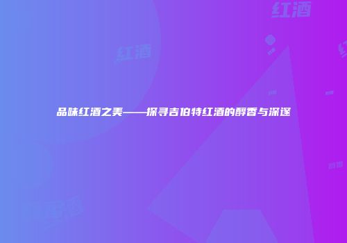 品味红酒之美——探寻吉伯特红酒的醇香与深邃