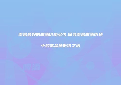 南昌最好的啤酒价格多少,探寻南昌啤酒市场中的高品质低价之选