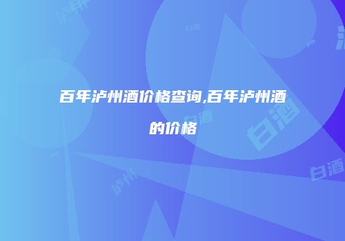 百年泸州酒价格查询,百年泸州酒的价格