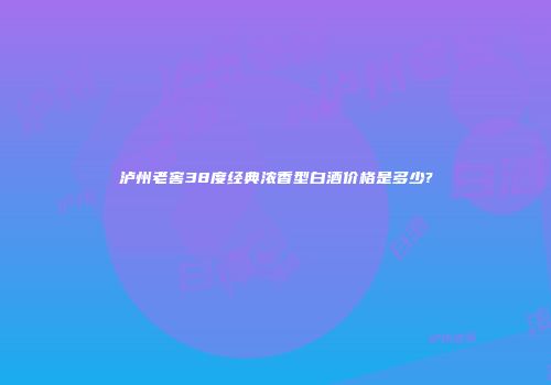 泸州老窖38度经典浓香型白酒价格是多少?