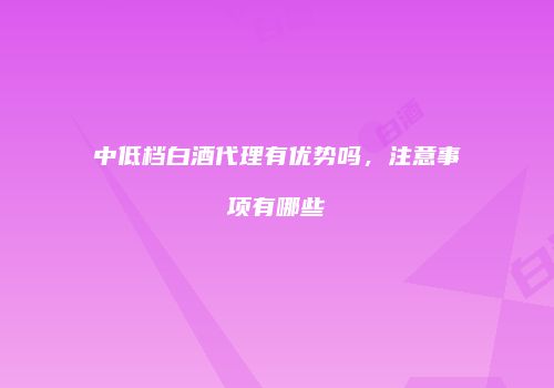 中低档白酒代理有优势吗，注意事项有哪些