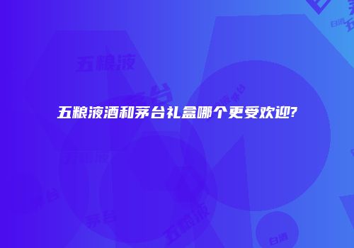 五粮液酒和茅台礼盒哪个更受欢迎?