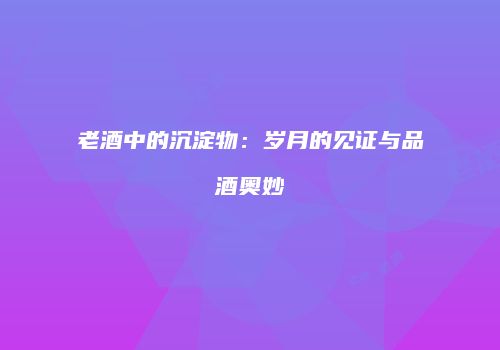 老酒中的沉淀物：岁月的见证与品酒奥妙