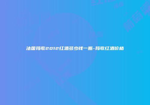 法国玛歌2012红酒多少钱一瓶-玛歌红酒价格
