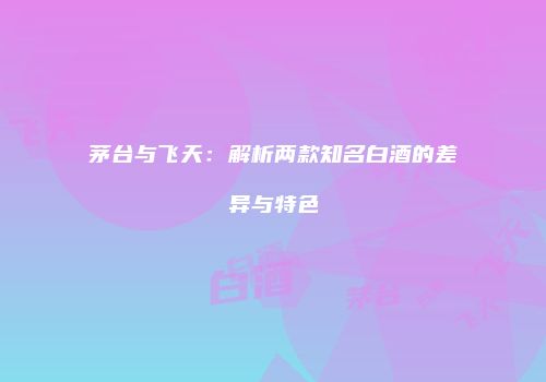茅台与飞天：解析两款知名白酒的差异与特色