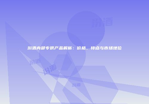 汾酒内部专供产品解析：价格、特点与市场地位