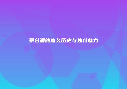 茅台酒的悠久历史与独特魅力