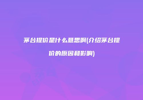 茅台提价是什么意思啊(介绍茅台提价的原因和影响)