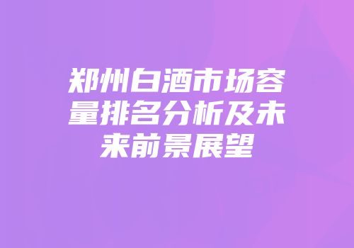 郑州白酒市场容量排名分析及未来前景展望