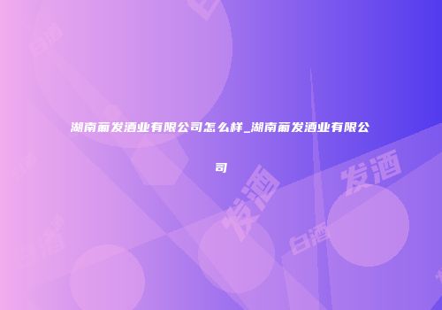 湖南葡发酒业有限公司怎么样_湖南葡发酒业有限公司