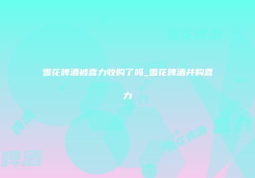 雪花啤酒被喜力收购了吗_雪花啤酒并购喜力