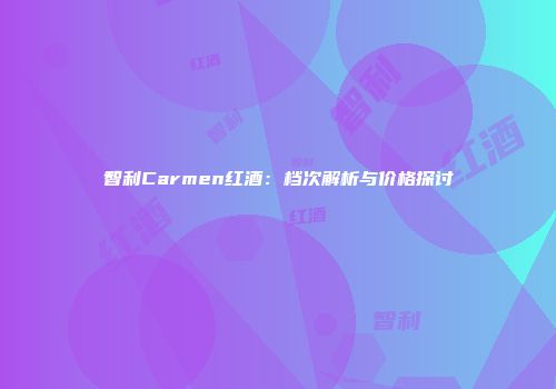 智利Carmen红酒：档次解析与价格探讨