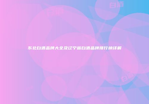 东北白酒品牌大全及辽宁省白酒品牌排行榜详解