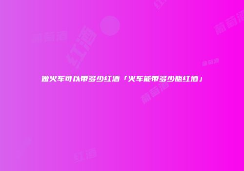 做火车可以带多少红酒「火车能带多少瓶红酒」