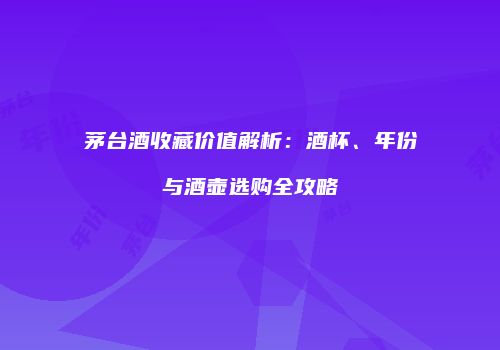 茅台酒收藏价值解析：酒杯、年份与酒壶选购全攻略