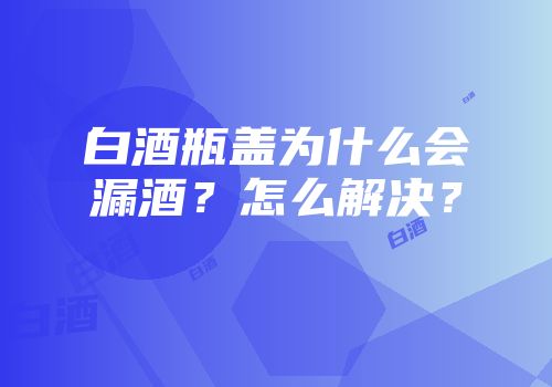 白酒瓶盖为什么会漏酒？怎么解决？