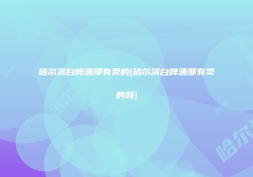 哈尔滨白啤酒那有卖的(哈尔滨白啤酒那有卖的吗)
