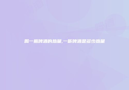 喝一瓶啤酒的热量,一听啤酒是多少热量