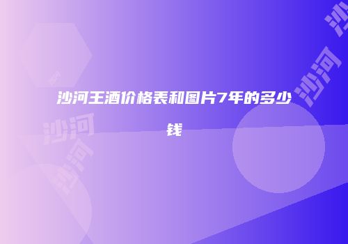 沙河王酒价格表和图片7年的多少钱