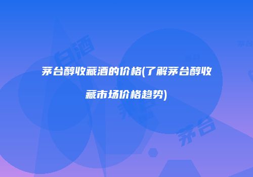茅台醇收藏酒的价格(了解茅台醇收藏市场价格趋势)