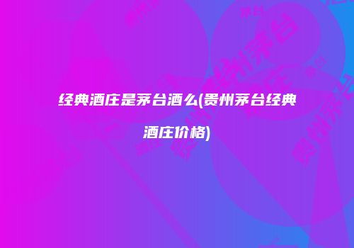 经典酒庄是茅台酒么(贵州茅台经典酒庄价格)
