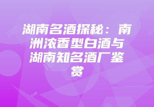 湖南名酒探秘：南洲浓香型白酒与湖南知名酒厂鉴赏