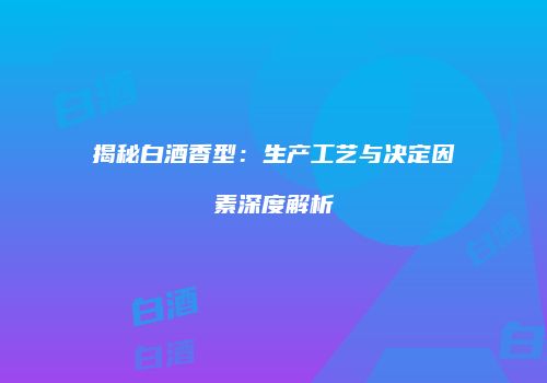 揭秘白酒香型：生产工艺与决定因素深度解析