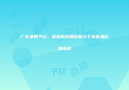 广东桑醇干红：桑葚的药用价值与干桑葚酒饮用指南
