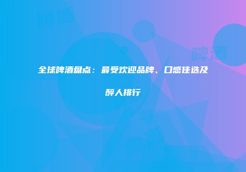 全球啤酒盘点：最受欢迎品牌、口感佳选及醉人排行