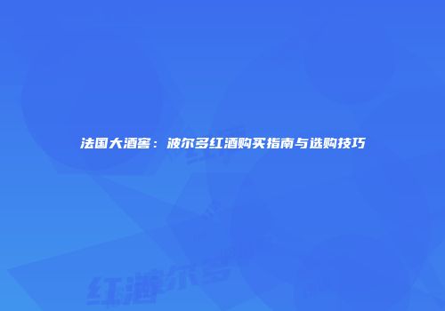 法国大酒窖：波尔多红酒购买指南与选购技巧