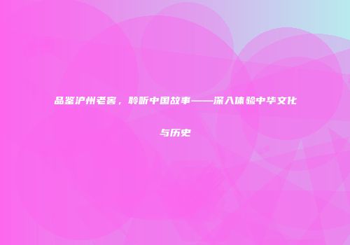 品鉴沪州老窖，聆听中国故事——深入体验中华文化与历史