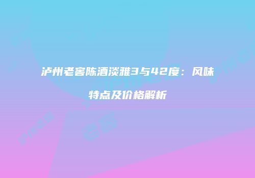泸州老窖陈酒淡雅3与42度：风味特点及价格解析