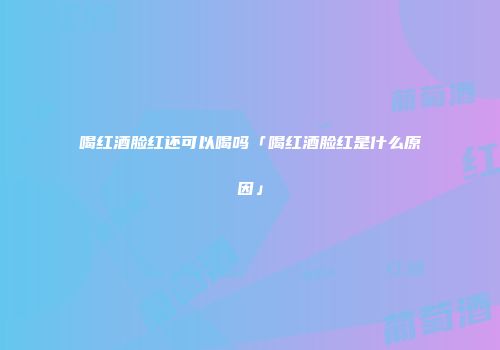 喝红酒脸红还可以喝吗「喝红酒脸红是什么原因」