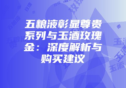 五粮液彰显尊贵系列与玉酒玫瑰金：深度解析与购买建议