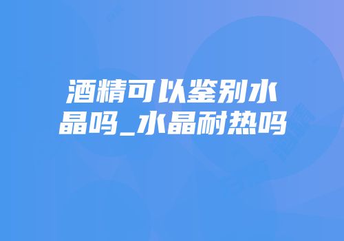 酒精可以鉴别水晶吗_水晶耐热吗