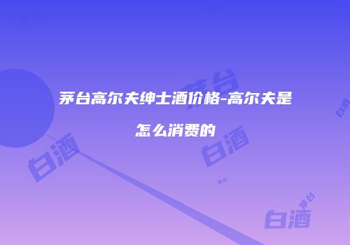 茅台高尔夫绅士酒价格-高尔夫是怎么消费的