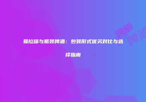易拉罐与瓶装啤酒：包装形式优劣对比与选择指南